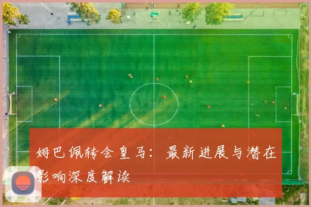 姆巴佩转会皇马:最新进展与潜在影响深度解读