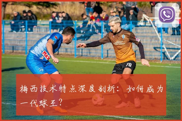 梅西技术特点深度剖析:如何成为一代球王?