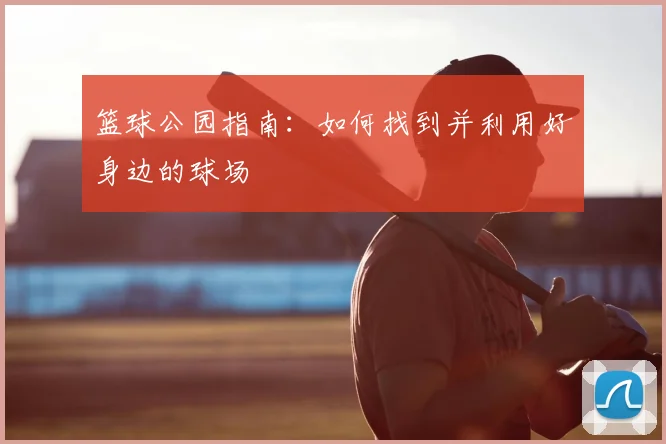 篮球公园指南：如何找到并利用好身边的球场