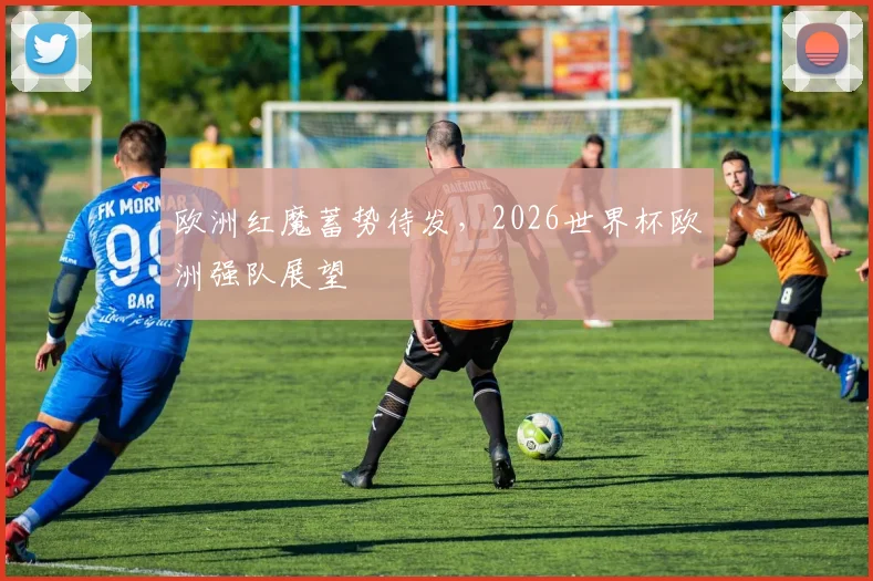欧洲红魔蓄势待发,2026世界杯欧洲强队展望