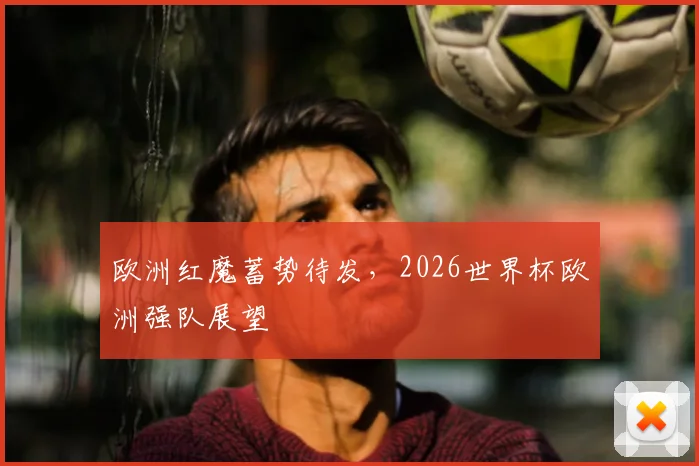 欧洲红魔蓄势待发,2026世界杯欧洲强队展望